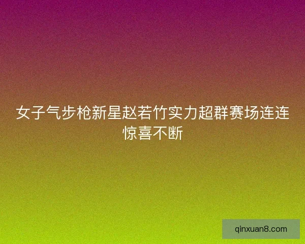 女子气步枪新星赵若竹实力超群赛场连连惊喜不断