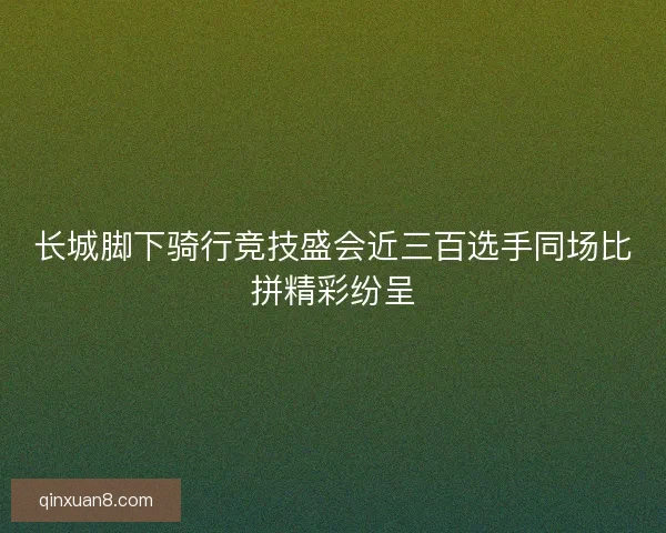 长城脚下骑行竞技盛会近三百选手同场比拼精彩纷呈