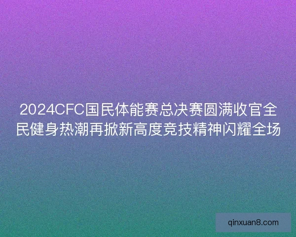 2024CFC国民体能赛总决赛圆满收官全民健身热潮再掀新高度竞技精神闪耀全场