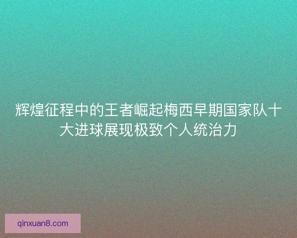 辉煌征程中的王者崛起梅西早期国家队十大进球展现极致个人统治力