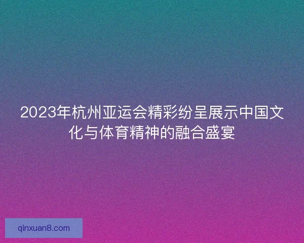 2023年杭州亚运会精彩纷呈展示中国文化与体育精神的融合盛宴