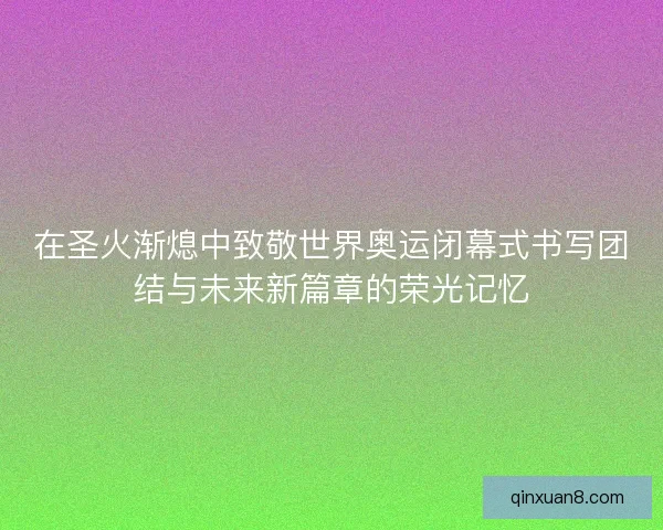 在圣火渐熄中致敬世界奥运闭幕式书写团结与未来新篇章的荣光记忆