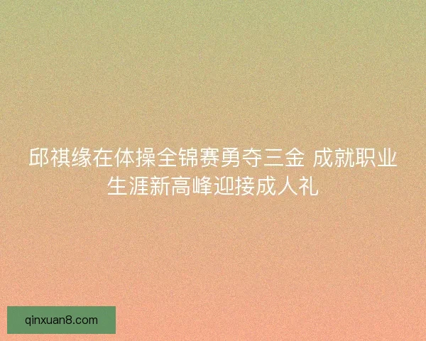 邱祺缘在体操全锦赛勇夺三金 成就职业生涯新高峰迎接成人礼