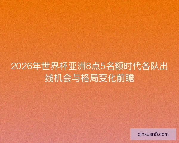 2026年世界杯亚洲8点5名额时代各队出线机会与格局变化前瞻