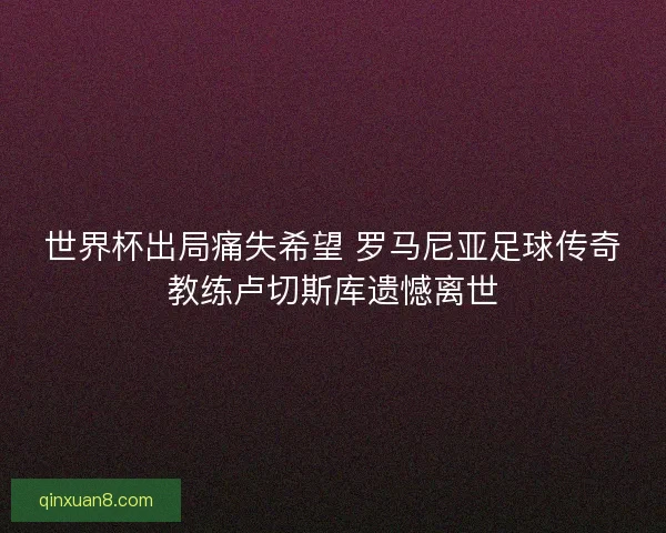 世界杯出局痛失希望 罗马尼亚足球传奇教练卢切斯库遗憾离世 世界杯出局痛失希望 罗马尼亚足球传奇教练卢切斯库遗憾离世