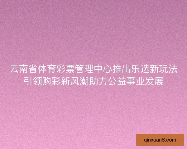 云南省体育彩票管理中心推出乐选新玩法引领购彩新风潮助力公益事业发展 云南省体育彩票管理中心推出乐选新玩法引领购彩新风潮助力公益事业发展