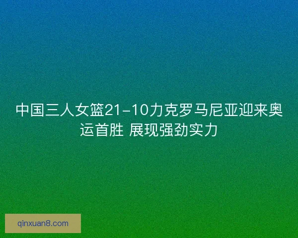 中国三人女篮21-10力克罗马尼亚迎来奥运首胜 展现强劲实力