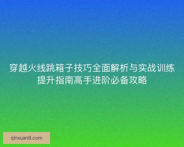 穿越火线跳箱子技巧全面解析与实战训练提升指南高手进阶必备攻略