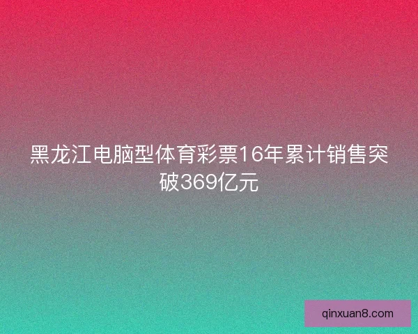 黑龙江电脑型体育彩票16年累计销售突破369亿元 黑龙江电脑型体育彩票16年累计销售突破369亿元