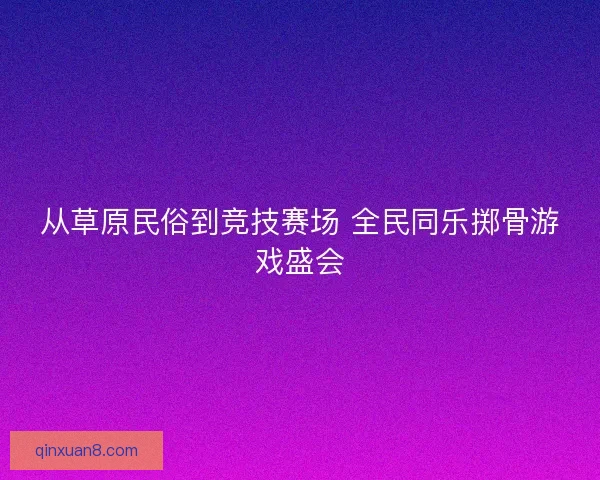 从草原民俗到竞技赛场 全民同乐掷骨游戏盛会 从草原民俗到竞技赛场 全民同乐掷骨游戏盛会