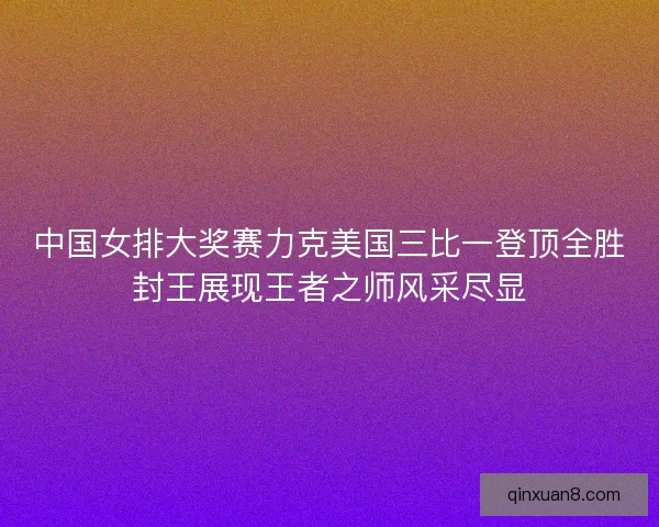 中国女排大奖赛力克美国三比一登顶全胜封王展现王者之师风采尽显 中国女排大奖赛力克美国三比一登顶全胜封王展现王者之师风采尽显